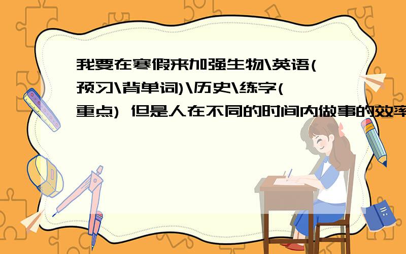 我要在寒假来加强生物\英语(预习\背单词)\历史\练字(重点) 但是人在不同的时间内做事的效率也是不同的.告诉我该什么时候干什么.