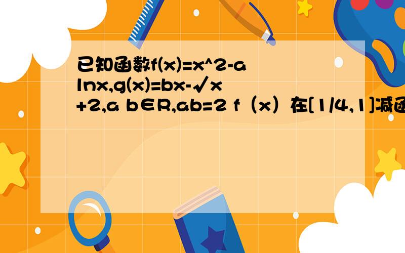 已知函数f(x)=x^2-alnx,g(x)=bx-√x+2,a b∈R,ab=2 f（x）在[1/4,1]减函数,g（x）在[1/4,1]增函数1）求f（x） g（x） （2）若f（x）≥mg（x）对x∈[1/4,1]恒成立,求m范围 （3）求函数h（x）=f（x）+g（x）-0.5x的