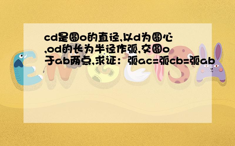 cd是圆o的直径,以d为圆心,od的长为半径作弧,交圆o于ab两点,求证：弧ac=弧cb=弧ab