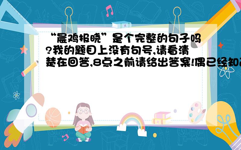 “晨鸡报晓”是个完整的句子吗?我的题目上没有句号,请看清楚在回答,8点之前请给出答案!偶已经知道了这是个短语，你们迟了