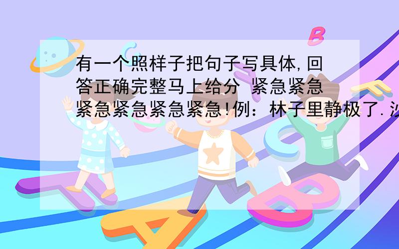 有一个照样子把句子写具体,回答正确完整马上给分 紧急紧急紧急紧急紧急紧急!例：林子里静极了.沙沙的足音,听起来像一曲悠悠的小令.（1）公园里美极了.（2）教室里热闹极了