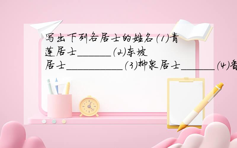 写出下列各居士的姓名（1）青莲居士＿＿＿＿＿＿（2）东坡居士＿＿＿＿＿＿＿＿＿＿（3）柳泉居士＿＿＿＿＿＿（4）香山居士＿＿＿＿＿＿＿＿＿＿（5）易安居士＿＿＿＿＿＿（6）六