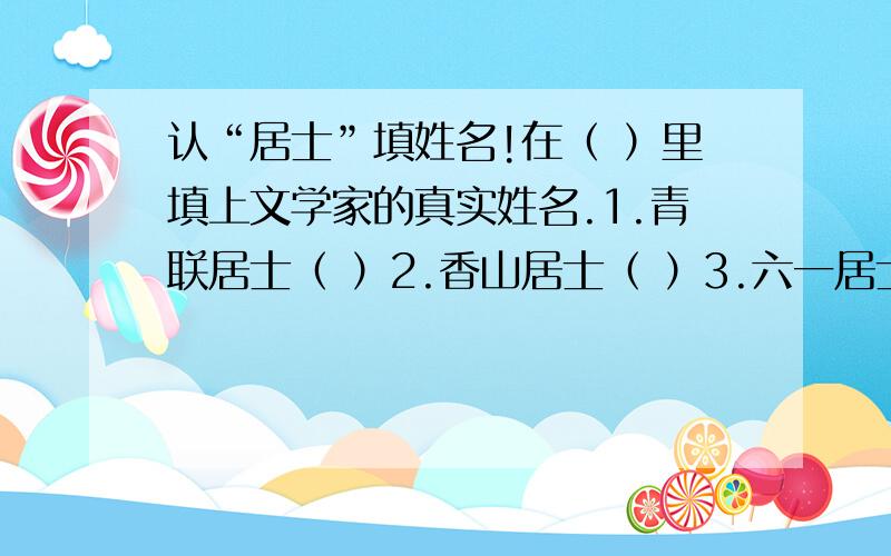 认“居士”填姓名!在（ ）里填上文学家的真实姓名.1.青联居士（ ）2.香山居士（ ）3.六一居士（ ）4.易安居士（ ）5.东坡居士（ ）6.柳泉居士（ ）