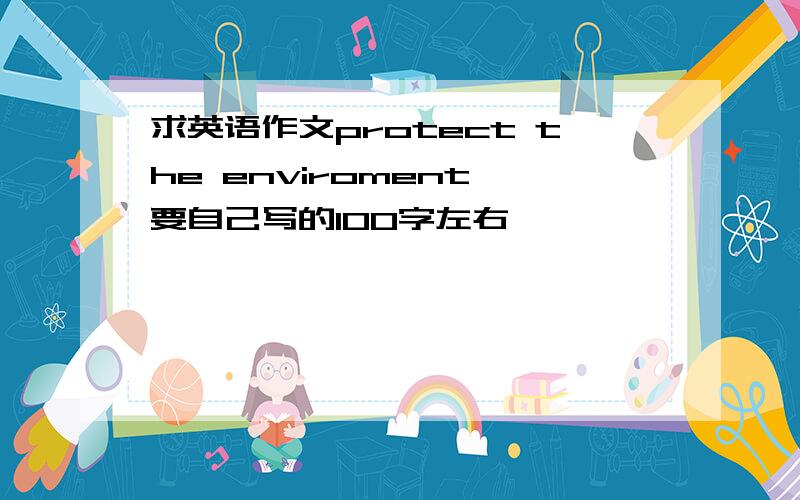 求英语作文protect the enviroment,要自己写的100字左右,