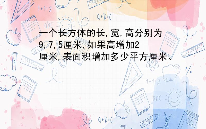 一个长方体的长,宽,高分别为9,7,5厘米,如果高增加2厘米,表面积增加多少平方厘米、