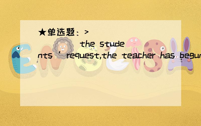 ★单选题：>____________ the students‘ request,the teacher has begun to give them more chances to speak in class.A.To answer to B.To reply to C.In responsibility for D.In answer to ★单选题：>The kid __________ his homework immediately aft