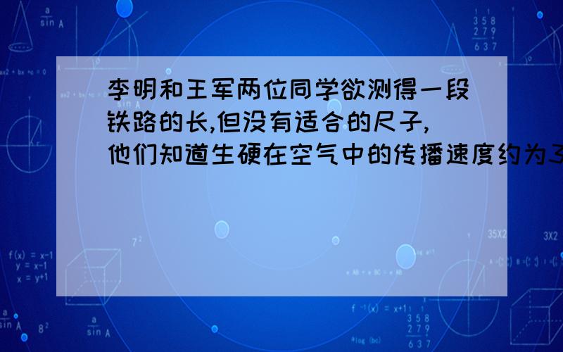 李明和王军两位同学欲测得一段铁路的长,但没有适合的尺子,他们知道生硬在空气中的传播速度约为340m/s,在钢轨中的传播速度约为5000m/s.于是,李明站在欲测钢轨的一端,王军站在另一端,李明