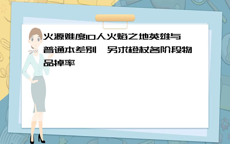 火源难度10人火焰之地英雄与普通本差别,另求橙杖各阶段物品掉率