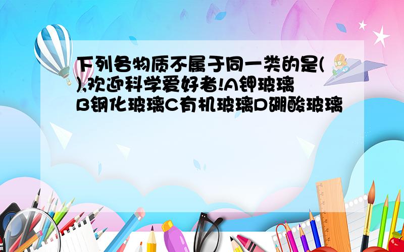 下列各物质不属于同一类的是(),欢迎科学爱好者!A钾玻璃B钢化玻璃C有机玻璃D硼酸玻璃