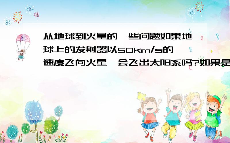 从地球到火星的一些问题如果地球上的发射器以50km/s的速度飞向火星,会飞出太阳系吗?如果是不连续的加速运动,比如：发射－加速到达50km/s的时候就停止发动机.到速度小到0km/s时再加速.类似