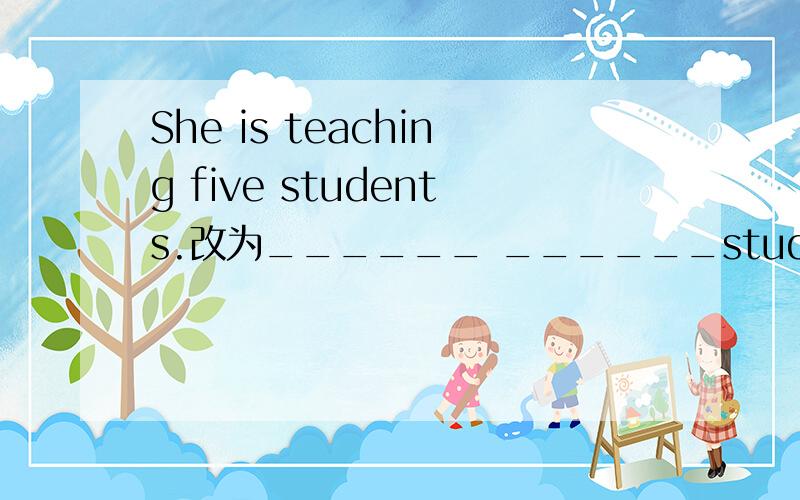 She is teaching five students.改为______ ______students______she______.