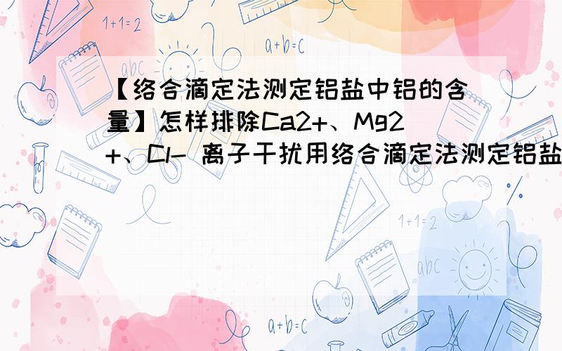 【络合滴定法测定铝盐中铝的含量】怎样排除Ca2+、Mg2+、Cl- 离子干扰用络合滴定法测定铝盐中铝的含量.已知铝的含量在4~8%之间,杂质离子有Ca2+、Mg2+、Cl-,其浓度均约为10^(-5)mol/L (注：该样品