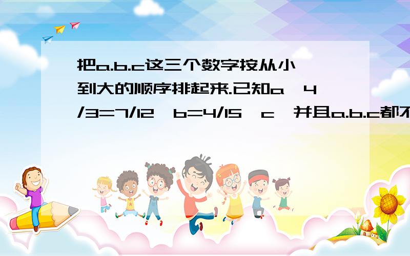 把a.b.c这三个数字按从小到大的顺序排起来.已知a*4/3=7/12*b=4/15*c,并且a.b.c都不等于0.