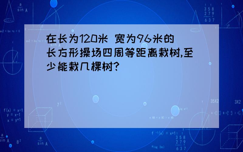 在长为120米 宽为96米的长方形操场四周等距离栽树,至少能栽几棵树?