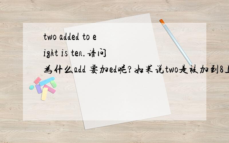 two added to eight is ten.请问为什么add 要加ed呢?如果说two是被加到8上面去的话。那么请问下8 加 2 是不是也是被加啊？是一回事吗？