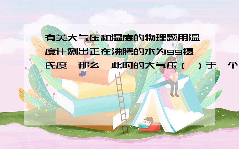 有关大气压和温度的物理题用温度计测出正在沸腾的水为99摄氏度,那么,此时的大气压（ ）于一个大气压.（填低或高）青藏高原 的大气压比一个大气压高还是低.大气压跟海拔高度有关么?还