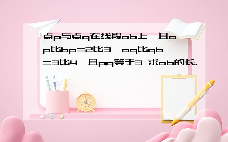 点p与点q在线段ab上,且ap比bp=2比3,aq比qb=3比4,且pq等于3 求ab的长.