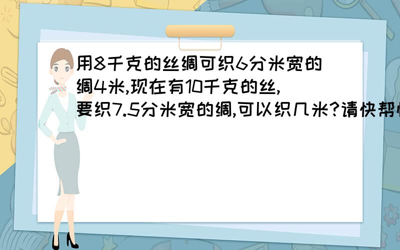 用8千克的丝绸可织6分米宽的绸4米,现在有10千克的丝,要织7.5分米宽的绸,可以织几米?请快帮忙解决一下,谢谢! （PS：可以的话请尽量写过程,谢谢合作!）