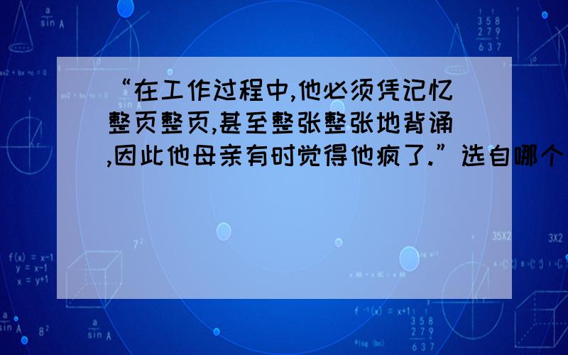 “在工作过程中,他必须凭记忆整页整页,甚至整张整张地背诵,因此他母亲有时觉得他疯了.”选自哪个名著