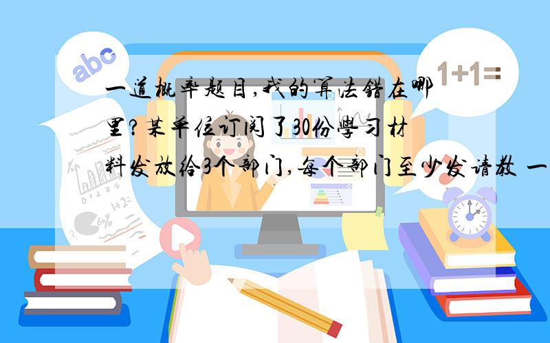 一道概率题目,我的算法错在哪里?某单位订阅了30份学习材料发放给3个部门,每个部门至少发请教 一道概率题目,我的算法错在哪里? 某单位订阅了30份学习材料发放给3个部门,每个部门至少发