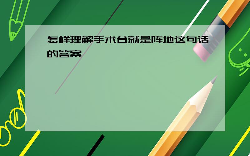 怎样理解手术台就是阵地这句话的答案