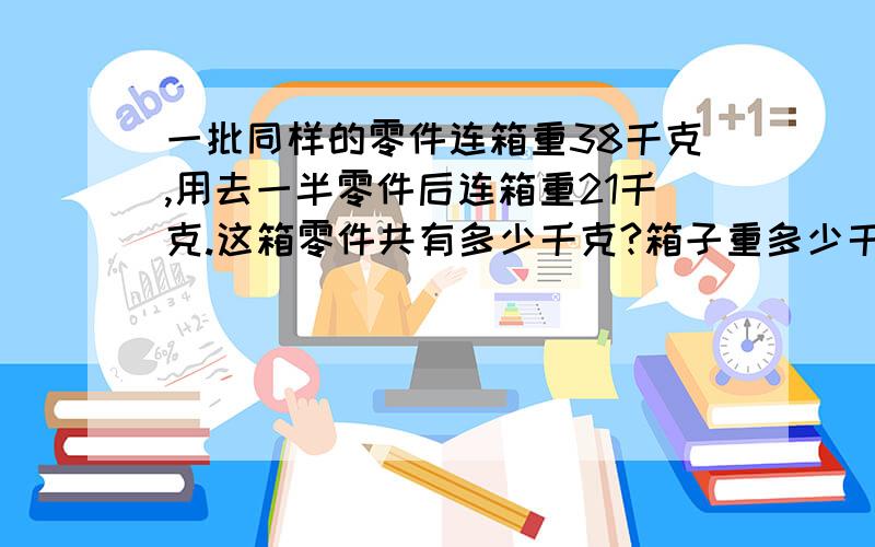 一批同样的零件连箱重38千克,用去一半零件后连箱重21千克.这箱零件共有多少千克?箱子重多少千克?不要方程