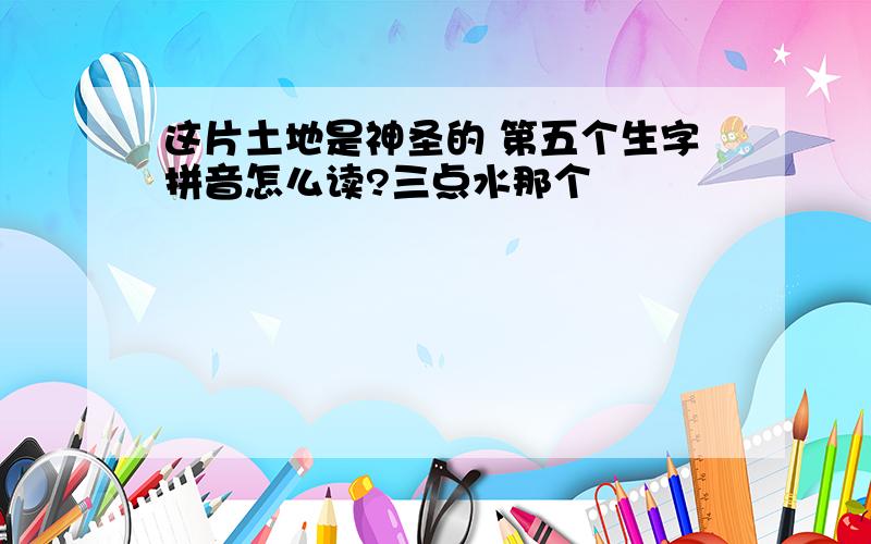 这片土地是神圣的 第五个生字拼音怎么读?三点水那个