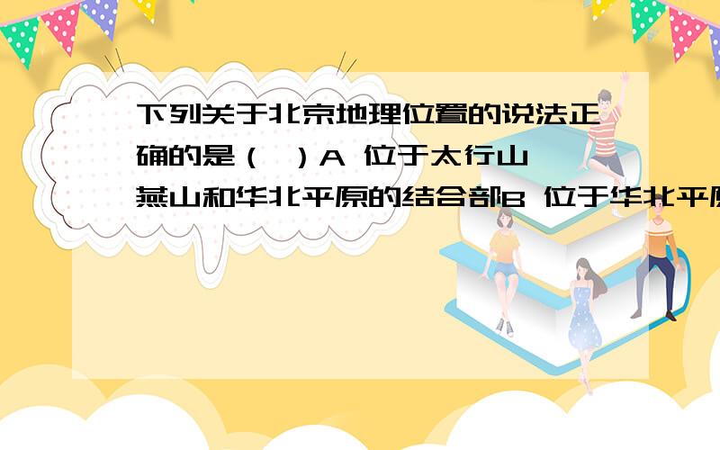 下列关于北京地理位置的说法正确的是（ ）A 位于太行山,燕山和华北平原的结合部B 位于华北平原中部C 位于太行山以西,秦岭以南D 位于东北平原南部