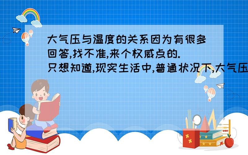 大气压与温度的关系因为有很多回答,找不准,来个权威点的.只想知道,现实生活中,普通状况下,大气压随着温度的升高而升高还是降低,换句话说,是成反比还是成正比?如果说成正比，那么将一