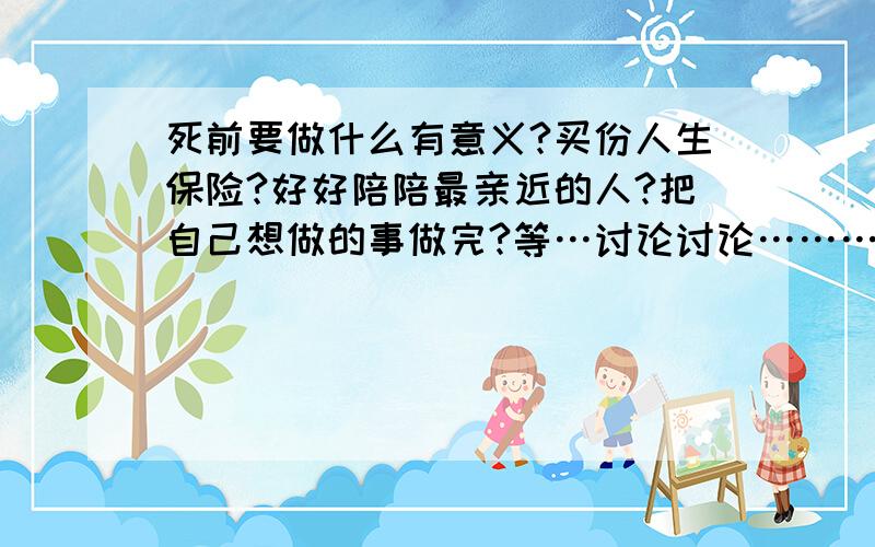 死前要做什么有意义?买份人生保险?好好陪陪最亲近的人?把自己想做的事做完?等…讨论讨论………