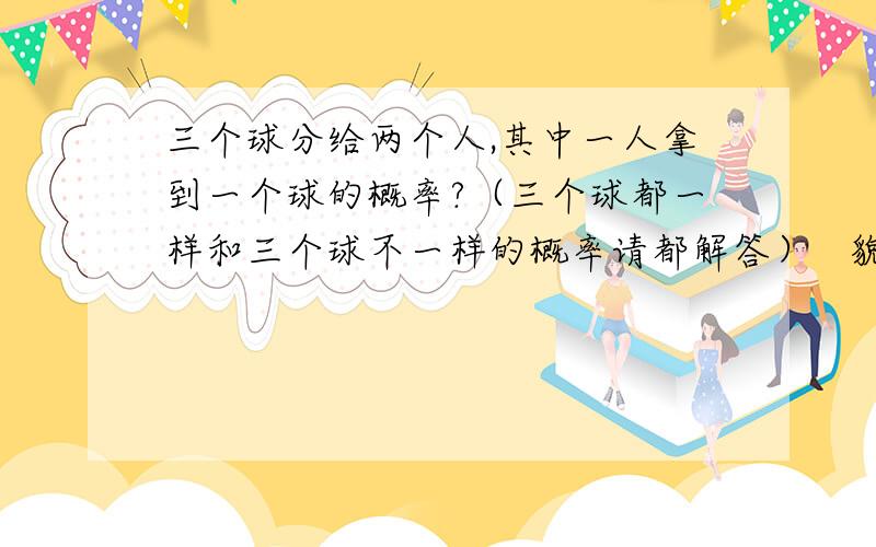 三个球分给两个人,其中一人拿到一个球的概率?（三个球都一样和三个球不一样的概率请都解答）   貌似两种可能确实不同吧?求详细解答过程!