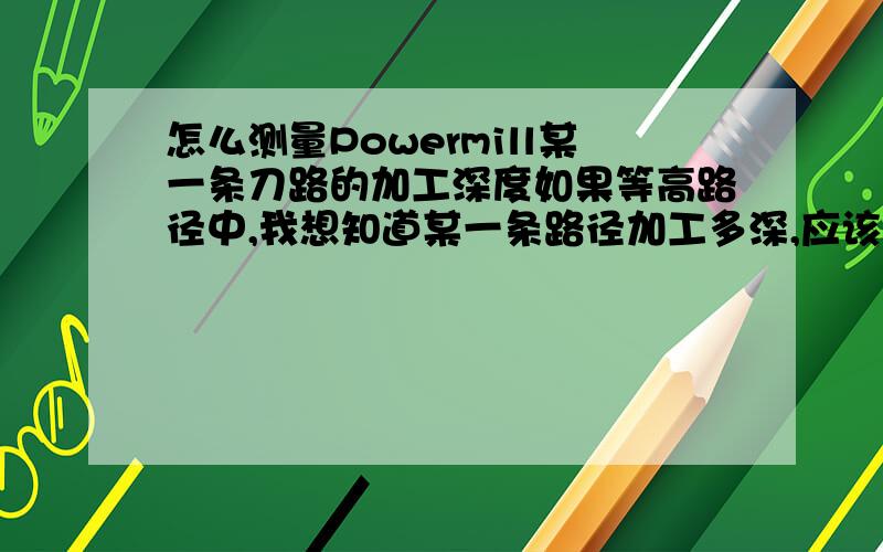 怎么测量Powermill某一条刀路的加工深度如果等高路径中,我想知道某一条路径加工多深,应该怎么测的这条路径的加工深度,那位大哥能帮帮忙,在此先谢过了.