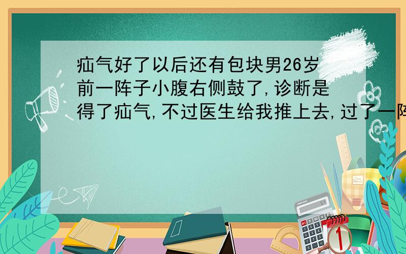 疝气好了以后还有包块男26岁前一阵子小腹右侧鼓了,诊断是得了疝气,不过医生给我推上去,过了一阵子好像好了,但是现在阴囊和腹部的结合处向上一点,靠右腹股沟的位置,摸着老有一个包块,