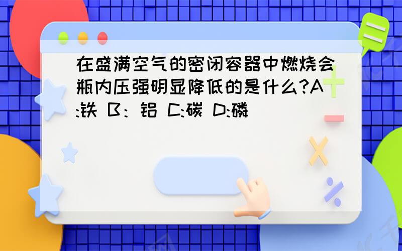 在盛满空气的密闭容器中燃烧会瓶内压强明显降低的是什么?A:铁 B：铝 C:碳 D:磷