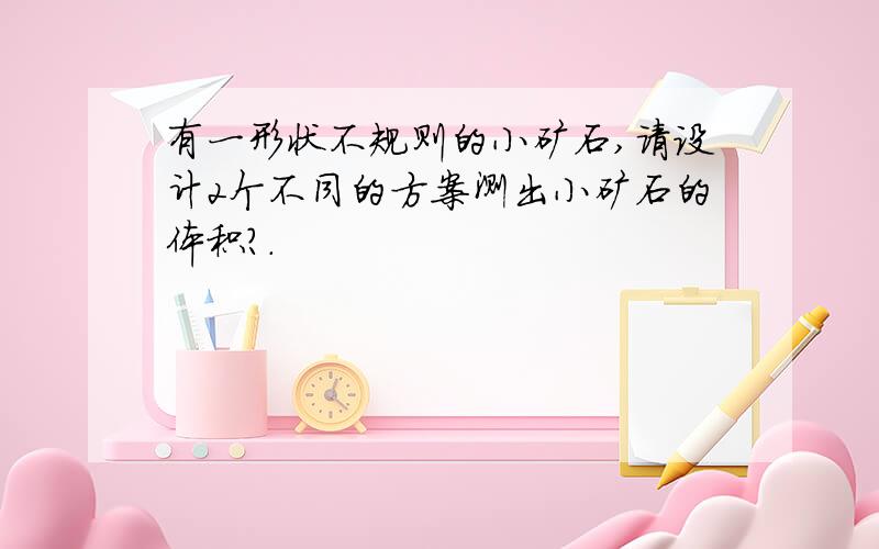 有一形状不规则的小矿石,请设计2个不同的方案测出小矿石的体积?.