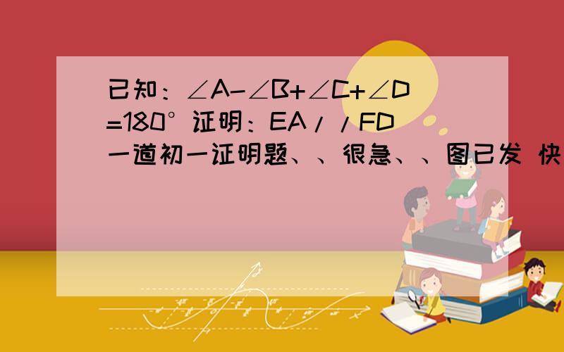 已知：∠A-∠B+∠C+∠D=180°证明：EA//FD一道初一证明题、、很急、、图已发 快点