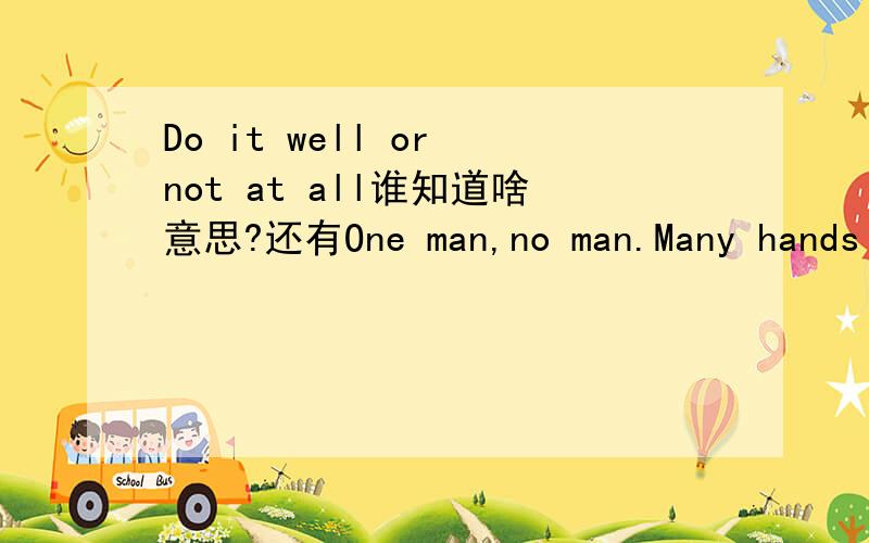 Do it well or not at all谁知道啥意思?还有One man,no man.Many hands make light work.还有One man,no man.Many hands make light work.是两句呀 共3句