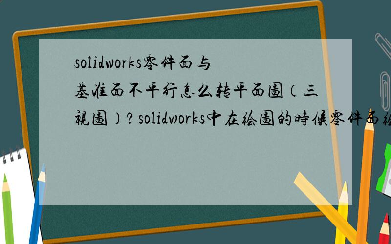 solidworks零件面与基准面不平行怎么转平面图（三视图）?solidworks中在绘图的时候零件面绘制出来和基准面是不平行（有角度的）.想把此零件转平面三视图的时候零件面和基准面由于不是平行