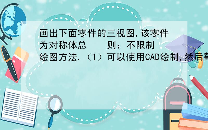 画出下面零件的三视图,该零件为对称体总    则：不限制绘图方法.（1）可以使用CAD绘制,然后截图提交.（2）可以手工绘制,然后拍照截图提交.（3）可以用其他方法绘制,然后截图提交.要    求