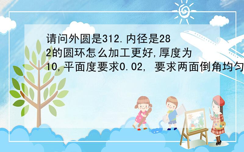 请问外圆是312.内径是282的圆环怎么加工更好,厚度为10,平面度要求0.02, 要求两面倒角均匀 .请教