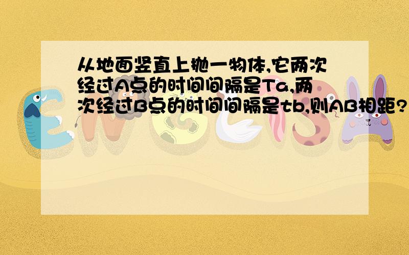 从地面竖直上抛一物体,它两次经过A点的时间间隔是Ta,两次经过B点的时间间隔是tb,则AB相距?