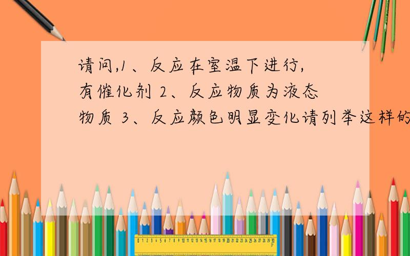 请问,1、反应在室温下进行,有催化剂 2、反应物质为液态物质 3、反应颜色明显变化请列举这样的反应种类，好的话我就多加分。