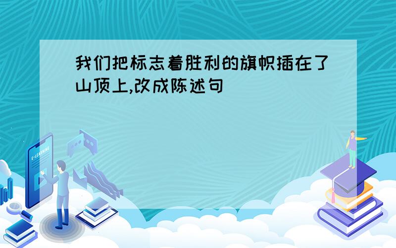 我们把标志着胜利的旗帜插在了山顶上,改成陈述句