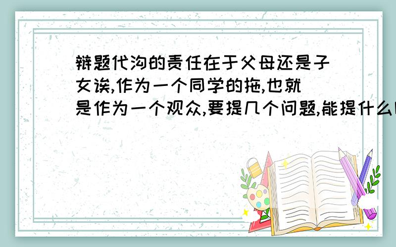 辩题代沟的责任在于父母还是子女诶,作为一个同学的拖,也就是作为一个观众,要提几个问题,能提什么呢,针对以上辩题~我方是在于父母,对方是在于子女,越多越好~我是一个观众要向对方辩手