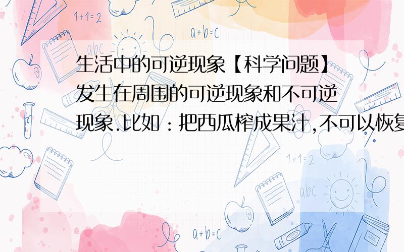 生活中的可逆现象【科学问题】发生在周围的可逆现象和不可逆现象.比如：把西瓜榨成果汁,不可以恢复原来的样子,这就是不可逆现象急用~··~