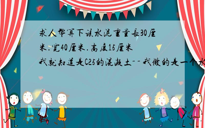 求人帮算下该水泥重量长30厘米.宽40厘米.高度15厘米我就知道是C25的混凝土- - 我做的是一个水泥的长方体的梁,想算算用多少料