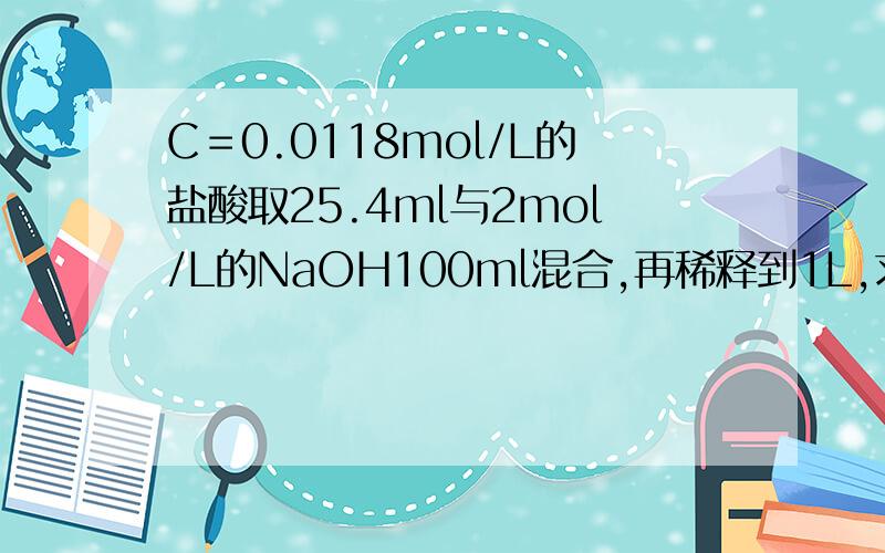 C＝0.0118mol/L的盐酸取25.4ml与2mol/L的NaOH100ml混合,再稀释到1L,求溶液ph值急．．．．．．．．