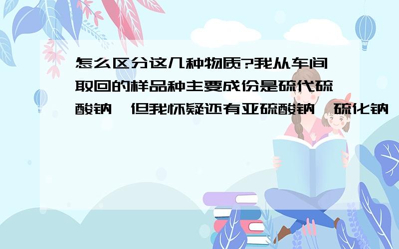 怎么区分这几种物质?我从车间取回的样品种主要成份是硫代硫酸钠,但我怀疑还有亚硫酸钠,硫化钠,碳酸钠.只是没有办法去鉴别,不知各位高手可有好的办法?