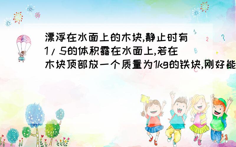 漂浮在水面上的木块,静止时有1/5的体积露在水面上,若在木块顶部放一个质量为1kg的铁块,刚好能是木块全部浸没水中.求1.）木块的密度 2）木块的体积 （g=10N/kg）