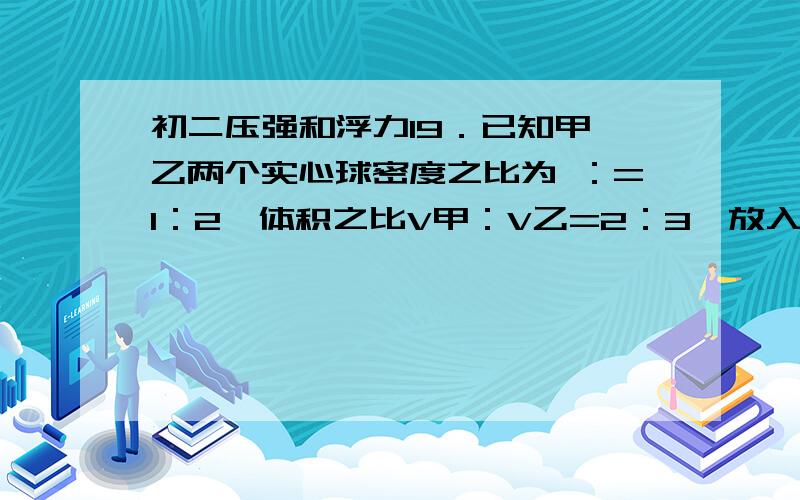 初二压强和浮力19．已知甲、乙两个实心球密度之比为 ：=1：2,体积之比V甲：V乙=2：3,放入足够深的某种液体自由静止后,所受浮力之比为F甲：F乙=2：5,则此两个物体在该液体中自由静止时所